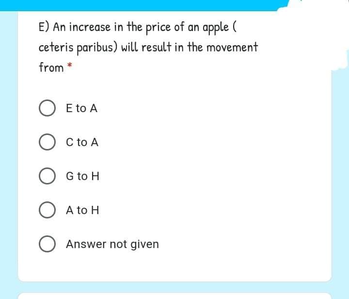 E) An increase in the price of an apple (
ceteris paribus) will result in the movement
from *
O E to A
O C to A
G to H
O A to H
Answer not given
