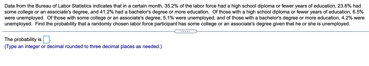 Data from the Bureau of Labor Statistics indicates that in a certain month, 35.2% of the labor force had a high school diploma or fewer years of education, 23.6% had
some college or an associate's degree, and 41.2% had a bachelor's degree or more education. Of those with a high school diploma or fewer years of education, 6.5%
were unemployed. Of those with some college or an associate's degree, 5.1% were unemployed, and of those with a bachelor's degree or more education, 4.2% were
unemployed. Find the probability that a randomly chosen labor force participant has some college or an associate's degree given that he or she is unemployed.
.....
The probability is
(Type an integer or decimal rounded to three decimal places as needed.)
