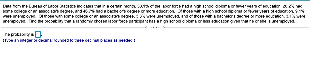 Data from the Bureau of Labor Statistics indicates that in a certain month, 33.1% of the labor force had a high school diploma or fewer years of education, 20.2% had
some college or an associate's degree, and 46.7% had a bachelor's degree or more education. Of those with a high school diploma or fewer years of education, 9.1%
were unemployed. Of those with some college or an associate's degree, 3.3% were unemployed, and of those with a bachelor's degree or more education, 3.1% were
unemployed. Find the probability that a randomly chosen labor force participant has a high school diploma or less education given that he or she is unemployed.
.....
The probability is
(Type an integer or decimal rounded to three decimal places as needed.)
