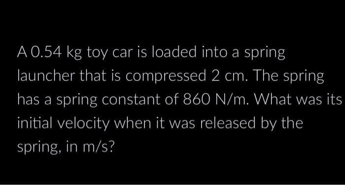 A 0.54 kg toy car is loaded into a spring
launcher that is compressed 2 cm. The spring
has a spring constant of 860 N/m. What was its
initial velocity when it was released by the
spring, in m/s?