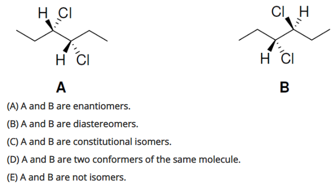 H CI
CI H
H CI
H CI
A
(A) A and B are enantiomers.
(B) A and B are diastereomers.
(C) A and B are constitutional isomers.
(D) A and B are two conformers of the same molecule.
(E) A and B are not isomers.
