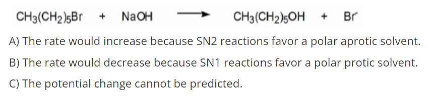 CH3(CH2)sBr +
NaOH
CH3(CH2)5OH +
Br
A) The rate would increase because SN2 reactions favor a polar aprotic solvent.
B) The rate would decrease because SN1 reactions favor a polar protic solvent.
C) The potential change cannot be predicted.
