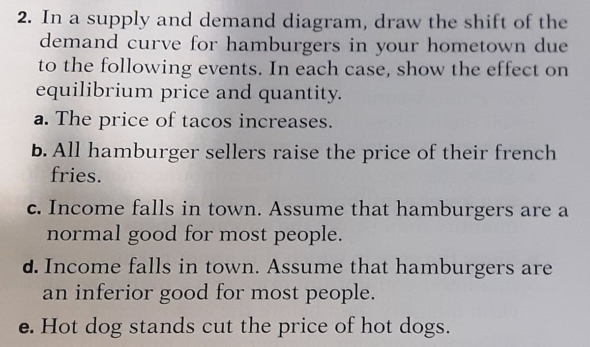 2. In a supply and demand diagram, draw the shift of the
demand curve for hamburgers in your hometown due
to the following events. In each case, show the effect on
equilibrium price and quantity.
a. The price of tacos increases.
b. All hamburger sellers raise the price of their french
fries.
c. Income falls in town. Assume that hamburgers are a
normal good for most people.
d. Income falls in town. Assume that hamburgers are
an inferior good for most people.
e. Hot dog stands cut the price of hot dogs.
