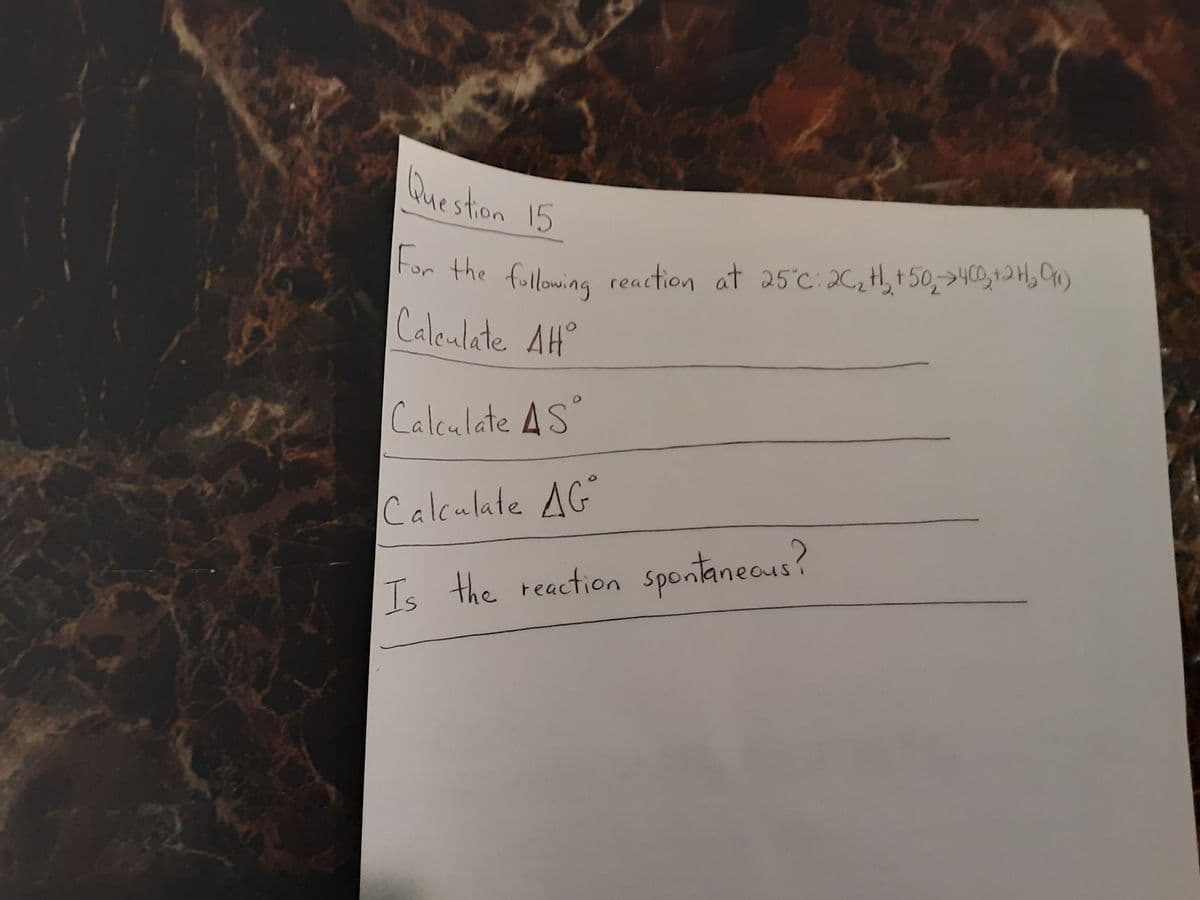 For the following reaction at 25°c:26,H, t 50,>400,+2H, On)
Question 15
For the following reaction at 25°c:26,th, t50,>40,+2 H, C)
Caleulate AH°
Calculate AS
Calculate AG
Is the reaction spontaneous?
