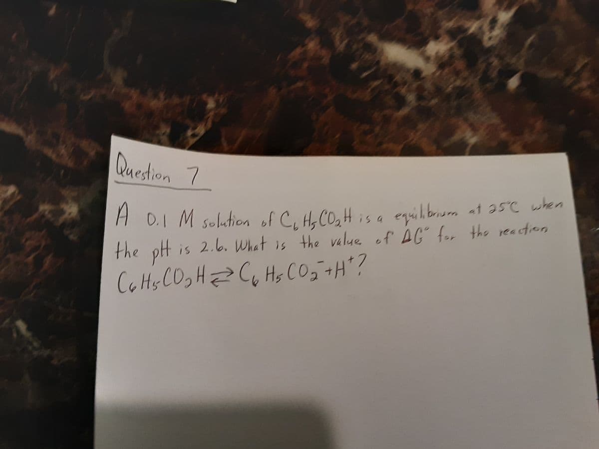 Quedtion 7
H 0.I M solution of C, He CO,H is a equilbrum at 35C when
the pH is 2.6. What is the value of AG for the reactieon
Ca Hs CO,HZ CG Hs CO, +H"?
