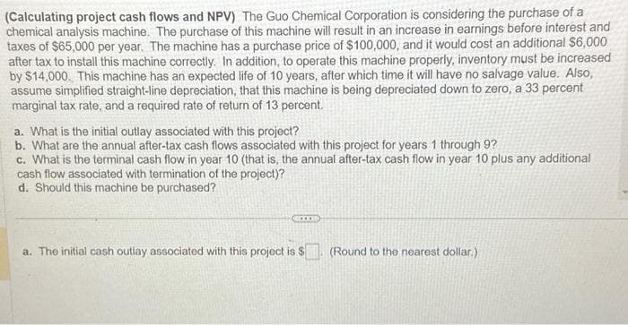 (Calculating project cash flows and NPV) The Guo Chemical Corporation is considering the purchase of a
chemical analysis machine. The purchase of this machine will result in an increase in earnings before interest and
taxes of $65,000 per year. The machine has a purchase price of $100,000, and it would cost an additional $6,000
after tax to install this machine correctly. In addition, to operate this machine properly, inventory must be increased
by $14,000. This machine has an expected life of 10 years, after which time it will have no salvage value. Also,
assume simplified straight-line depreciation, that this machine is being depreciated down to zero, a 33 percent
marginal tax rate, and a required rate of return of 13 percent.
a. What is the initial outlay associated with this project?
b. What are the annual after-tax cash flows associated with this project for years 1 through 9?
C. What is the terminal cash flow in year 10 (that is, the annual after-tax cash flow in year 10 plus any additional
cash flow associated with termination of the project)?
d. Should this machine be purchased?
RECORD
a. The initial cash outlay associated with this project is $
(Round to the nearest dollar.)