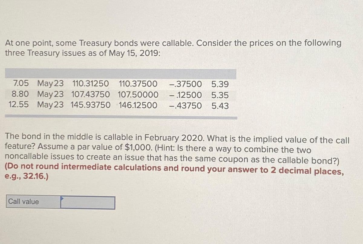 At one point, some Treasury bonds were callable. Consider the prices on the following
three Treasury issues as of May 15, 2019:
7.05 May 23 110.31250 110.37500
8.80 May 23 107.43750 107.50000
12.55 May 23 145.93750 146.12500 -.43750 5.43
-.37500 5.39
- 12500 5.35
The bond in the middle is callable in February 2020. What is the implied value of the call
feature? Assume a par value of $1,000. (Hint: Is there a way to combine the two
noncallable issues to create an issue that has the same coupon as the callable bond?)
(Do not round intermediate calculations and round your answer to 2 decimal places,
e.g., 32.16.)
Call value