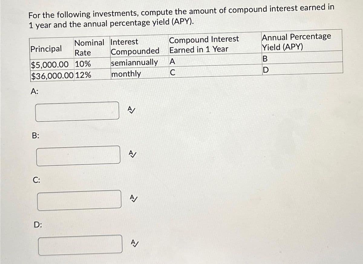 For the following investments, compute the amount of compound interest earned in
1 year and the annual percentage yield (APY).
Compound Interest
Earned in 1 Year
Nominal Interest
Principal
Rate
Compounded
$5,000.00 10%
semiannually
A
$36,000.00 12%
monthly
C
A:
Annual Percentage
Yield (APY)
B
D
B:
A
Z
C:
A
D:
