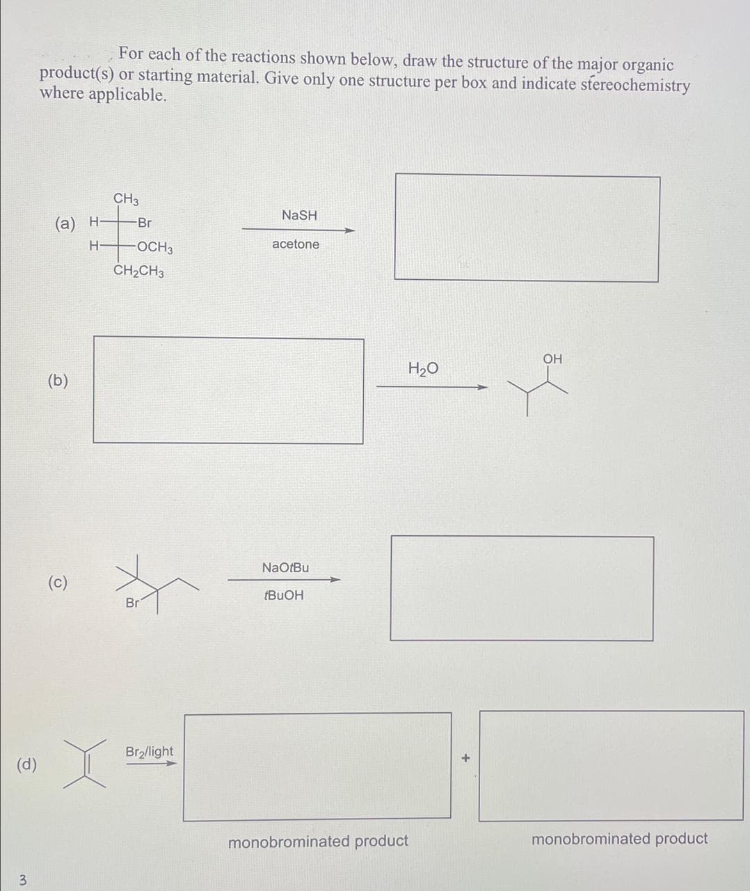 For each of the reactions shown below, draw the structure of the major organic
product(s) or starting material. Give only one structure per box and indicate stereochemistry
where applicable.
CH3
NaSH
(a) H-
-Br
H-
-OCH3
acetone
CH2CH3
(b)
(c)
fo
(d)
3
Br
Br₂/light
NaOtBu
tBuOH
OH
H₂O
monobrominated product
monobrominated product