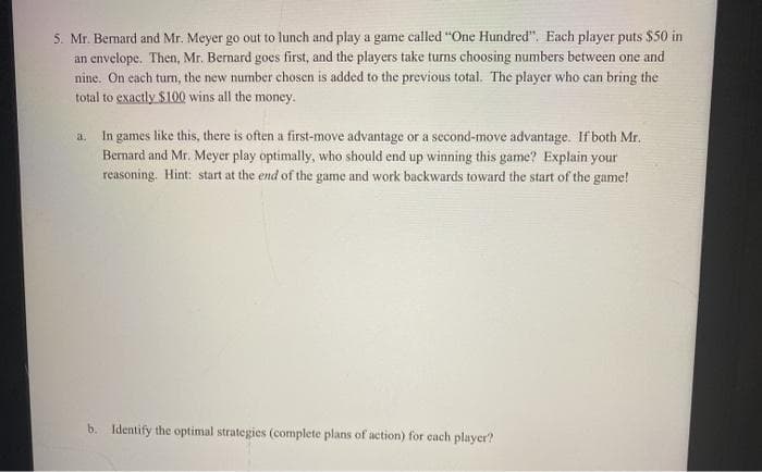 5. Mr. Bernard and Mr. Meyer go out to lunch and play a game called "One Hundred". Each player puts $50 in
an envelope. Then, Mr. Bernard goes first, and the players take turns choosing numbers between one and
nine. On cach turn, the new number chosen is added to the previous total. The player who can bring the
total to exactly $100 wins all the money.
In games like this, there is often a first-move advantage or a second-move advantage. If both Mr.
Bernard and Mr. Meyer play optimally, who should end up winning this game? Explain your
reasoning. Hint: start at the end of the game and work backwards toward the start of the game!
a.
b. Identify the optimal strategies (complete plans of action) for each player?
