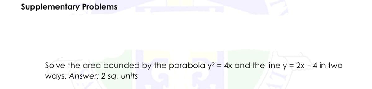 Supplementary Problems
Solve the area bounded by the parabola y² = 4x and the line y = 2x - 4 in two
ways. Answer: 2 sq. units