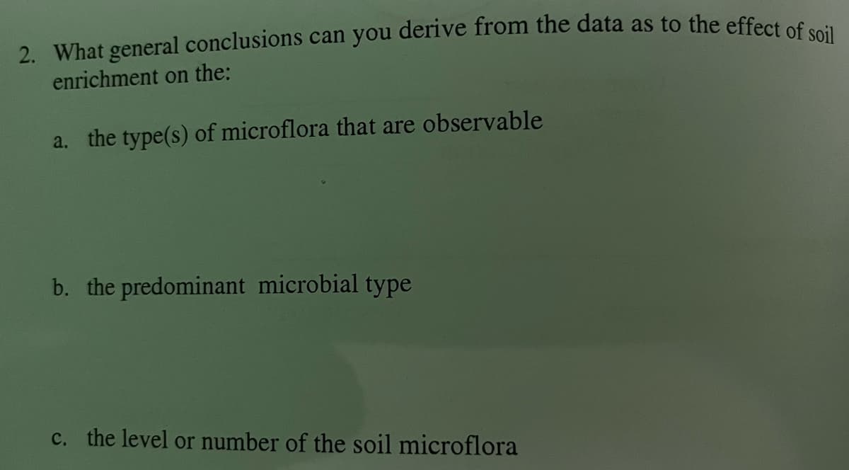 2. What general conclusions can you derive from the data as to the effect of soil
enrichment on the:
a. the type(s) of microflora that are observable
b. the predominant microbial type
c. the level or number of the soil microflora