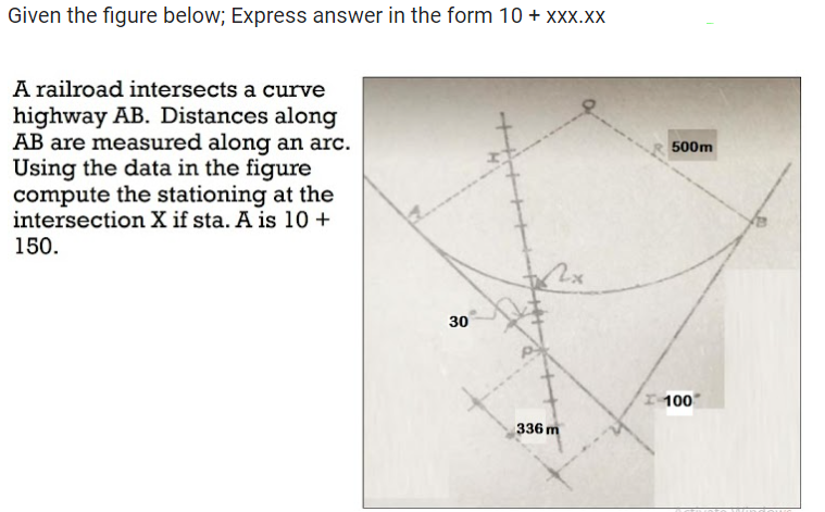 Given the figure below; Express answer in the form 10 + xxx.xx
A railroad intersects a curve
highway AB. Distances along
AB are measured along an arc.
Using the data in the figure
compute the stationing at the
intersection X if sta. A is 10+
150.
30
2x
336 m
500m
100