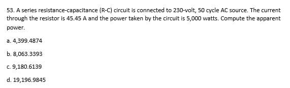 53. A series resistance-capacitance (R-C) circuit is connected to 230-volt, 50 cycle AC source. The current
through the resistor is 45.45 A and the power taken by the circuit is 5,000 watts. Compute the apparent
power.
a. 4,399.4874
b. 8,063.3393
c. 9,180.6139
d. 19,196.9845
