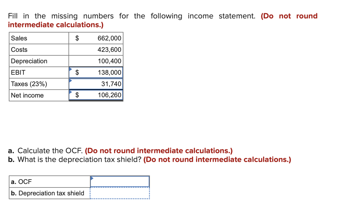 Fill in the missing numbers for the following income statement. (Do not round
intermediate calculations.)
$
Sales
Costs
Depreciation
EBIT
Taxes (23%)
Net income
$
$
662,000
423,600
100,400
138,000
31,740
106,260
a. Calculate the OCF. (Do not round intermediate calculations.)
b. What is the depreciation tax shield? (Do not round intermediate calculations.)
a. OCF
b. Depreciation tax shield
