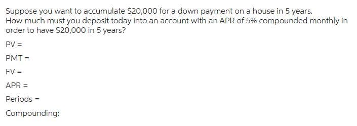 Suppose you want to accumulate $20,000 for a down payment on a house in 5 years.
How much must you deposit today into an account with an APR of 5% compounded monthly in
order to have $20,000 in 5 years?
PV =
PMT=
FV =
APR =
Periods =
Compounding: