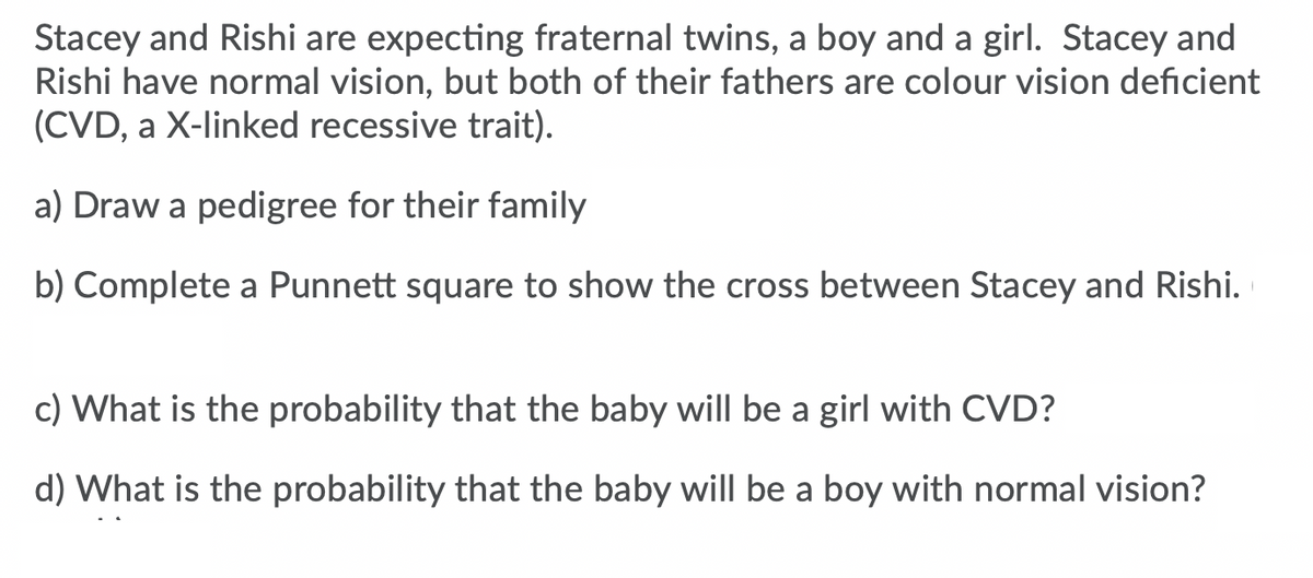 Stacey and Rishi are expecting fraternal twins, a boy and a girl. Stacey and
Rishi have normal vision, but both of their fathers are colour vision deficient
(CVD, a X-linked recessive trait).
a) Draw a pedigree for their family
b) Complete a Punnett square to show the cross between Stacey and Rishi.
c) What is the probability that the baby will be a girl with CVD?
d) What is the probability that the baby will be a boy with normal vision?
