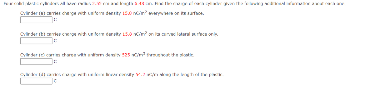 Four solid plastic cylinders all have radius 2.55 cm and length 6.48 cm. Find the charge of each cylinder given the following additional information about each one.
Cylinder (a) carries charge with uniform density 15.8 nC/m² everywhere on its surface.
Cylinder (b) carries charge with uniform density 15.8 nC/m² on its curved lateral surface only.
Cylinder (c) carries charge with uniform density 525 nC/m3 throughout the plastic.
Cylinder (d) carries charge with uniform linear density 54.2 nC/m along the length of the plastic.
