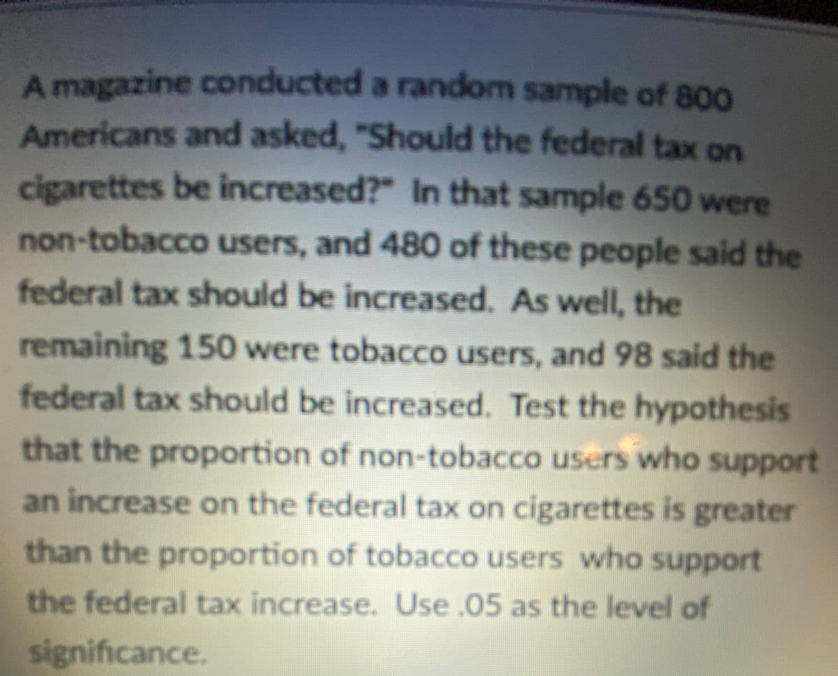 A magazine conducted a random sample of 800
Americans and asked, "Should the federal tax on
cigarettes be increased?" In that sample 650 were
non-tobacco users, and 480 of these people said the
federal tax should be increased. As well, the
remaining 150 were tobacco users, and 98 said the
federal tax should be increased. Test the hypothesis
that the proportion of non-tobacco users who support
an increase on the federal tax on cigarettes is greater
than the proportion of tobacco users who support
the federal tax increase. Use.05 as the level of
significance.
