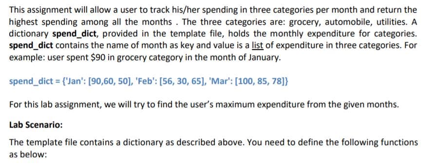 This assignment will allow a user to track his/her spending in three categories per month and return the
highest spending among all the months . The three categories are: grocery, automobile, utilities. A
dictionary spend_dict, provided in the template file, holds the monthly expenditure for categories.
spend_dict contains the name of month as key and value is a list of expenditure in three categories. For
example: user spent $90 in grocery category in the month of January.
spend_dict = {'Jan': [90,60, 50], 'Feb': [56, 30, 65], 'Mar': [100, 85, 78]}
For this lab assignment, we will try to find the user's maximum expenditure from the given months.
Lab Scenario:
The template file contains a dictionary as described above. You need to define the following functions
as below:
