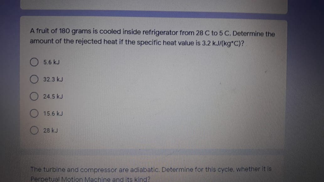 A fruit of 180 grams is cooled inside refrigerator from 28 C to 5 C. Determine the
amount of the rejected heat if the specific heat value is 3.2 kJ/(kg*C)?
5.6 kJ
32.3 kJ
24.5 kJ
15.6 kJ
28 kJ
The turbine and compressor are adiabatic. Determine for this cycle. whether it is
Perpetual Motion Machine and its kind?
