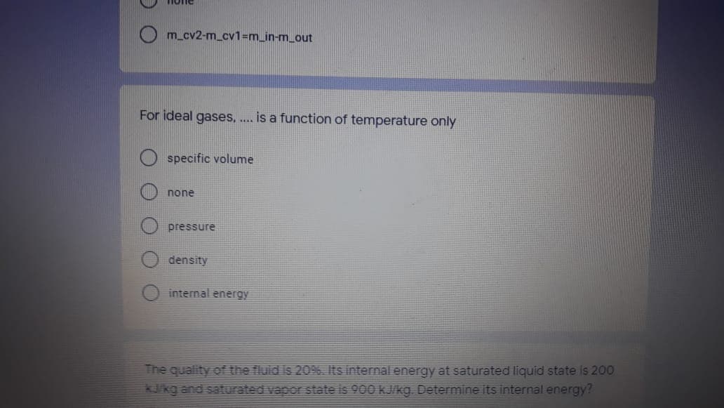 none
m_cv2-m_cv1=m_in-m_out
For ideal gases, .. is a function of temperature only
specific volume
none
pressure
density
internal energy
The quality of the fluid is 20%. Its internal energy at saturated liquid state is 200
3Jikg and saturated vapor state is 900 kJ/kg. Determine its internal energy?
