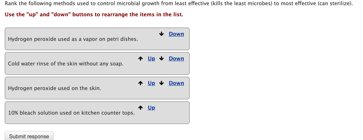 Rank the following methods used to control microbial growth from least effective (kills the least microbes) to most effective (can sterilize).
Use the "up" and "down" buttons to rearrange the items in the list.
Down
Hydrogen peroxide used as a vapor on petri dishes.
Up
Down
Cold water rinse of the skin without any soap.
* Up
Down
Hydrogen peroxide used on the skin.
Up
10% bleach solution used on kitchen counter tops.
Submit response
