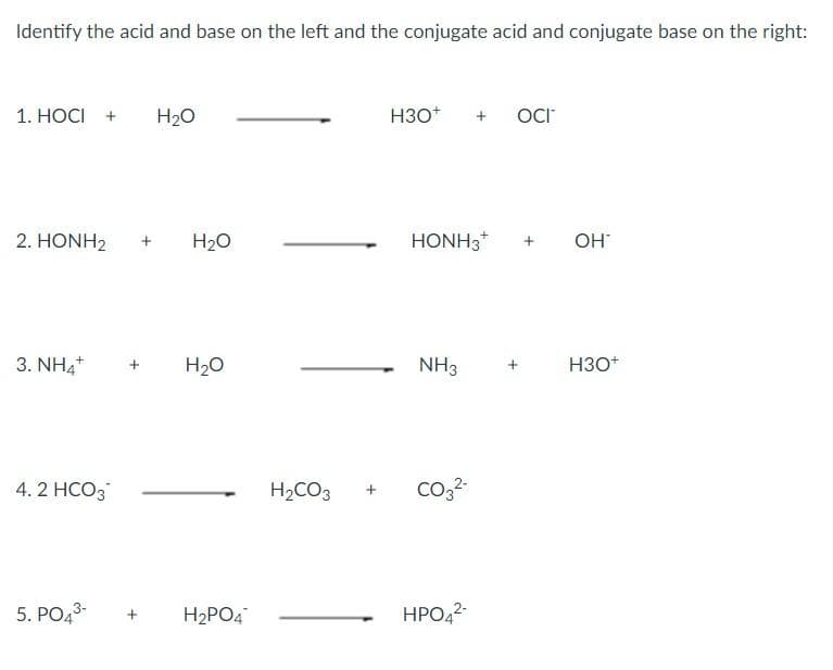 Identify the acid and base on the left and the conjugate acid and conjugate base on the right:
1. HOCI +
H20
H3O*
+
OCr
2. HONH2
H20
HONH3*
OH
3. NH4+
H20
NH3
НЗО
4. 2 HCO3
H,CO3
co,2
5. PO43-
H2PO4
HPO42

