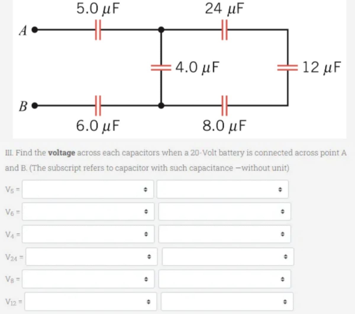 A
B
V5 =
V6 =
V₁=
6.0 μF
8.0 μF
III. Find the voltage across each capacitors when a 20-Volt battery is connected across point A
and B. (The subscript refers to capacitor with such capacitance-without unit)
V24 =
V8 =
5.0 μF
V12 =
24 µF
●
4.0 μF
12 μF
●