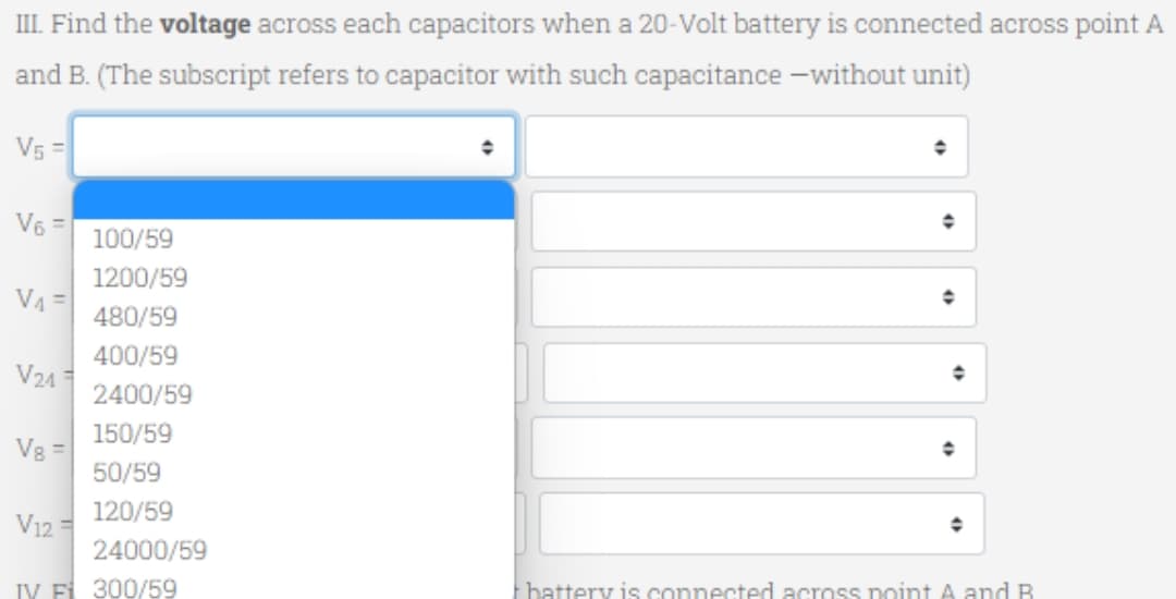 III. Find the voltage across each capacitors when a 20-Volt battery is connected across point A
and B. (The subscript refers to capacitor with such capacitance without unit)
V₁ =
V6 =
V₁ =
V24
V8 =
V12 =
100/59
1200/59
480/59
400/59
2400/59
150/59
50/59
120/59
24000/59
IV F 300/59
+
+
◆
battery is connected across point A and B