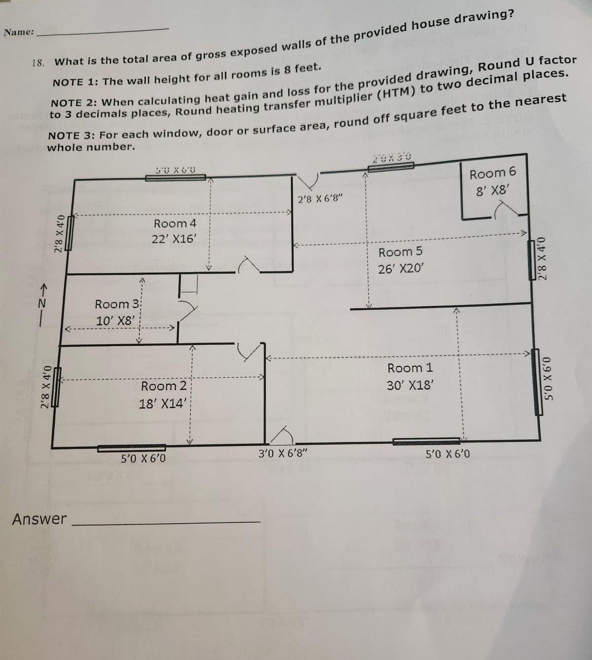 Name:
18. What is the total area of gross exposed walls of the provided house drawing?
NOTE 1: The wall height for all rooms is 8 feet.
NOTE 2: When calculating heat gain and loss for the provided drawing, Round U factor
to 3 decimals places, Round heating transfer multiplier (HTM) to two decimal places.
NOTE 3: For each window, door or surface area, round off square feet to the nearest
whole number.
个N|
2'8 X 4'0
2'8 X 4'0
Answer
Room 3:
10' X8'
50 X 60
Room 4
22' X16'
Room 2
18' X14'
5'0 X 6'0
2'8 X 6'8"
3'0 X 6'8"
Room 5
26' X20'
Room 1
30' X18'
Room 6
8' X8'
5'0 X 6'0
2'8 X 4'0
5'0 X 6'0