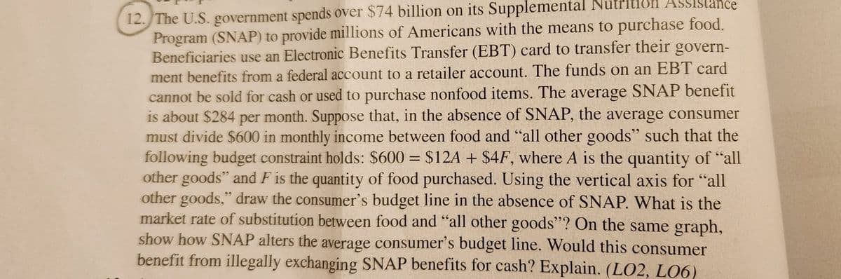 Assistance
12. The U.S. government spends over $74 billion on its Supplemental Nutr
Program (SNAP) to provide millions of Americans with the means to purchase food.
Beneficiaries use an Electronic Benefits Transfer (EBT) card to transfer their govern-
ment benefits from a federal account to a retailer account. The funds on an EBT card
cannot be sold for cash or used to purchase nonfood items. The average SNAP benefit
is about $284 per month. Suppose that, in the absence of SNAP, the average consumer
must divide $600 in monthly income between food and "all other goods" such that the
following budget constraint holds: $600 = $12A + $4F, where A is the quantity of "all
other goods" and F is the quantity of food purchased. Using the vertical axis for "all
other goods," draw the consumer's budget line in the absence of SNAP. What is the
market rate of substitution between food and "all other goods"? On the same graph,
show how SNAP alters the average consumer's budget line. Would this consumer
benefit from illegally exchanging SNAP benefits for cash? Explain. (L02, L06)