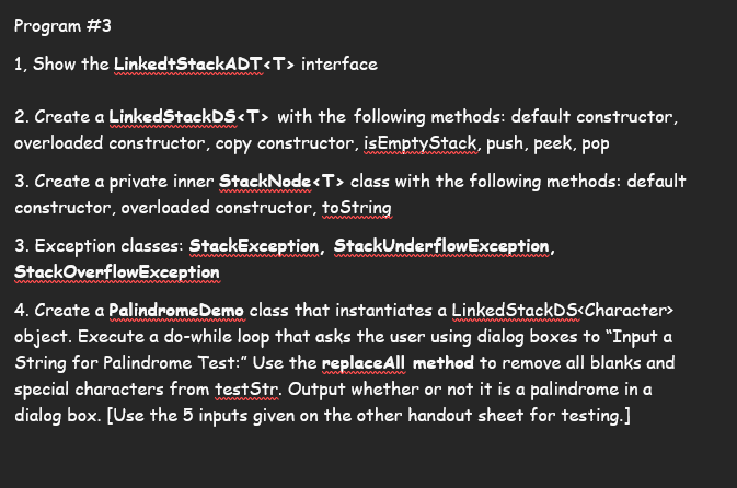 Program #3
1, Show the LinkedtStackADT<T> interface
2. Create a LinkedStackDS<T> with the following methods: default constructor,
overloaded constructor, copy constructor, isEmptyStack, push, peek, pop
3. Create a private inner StackNode <T> class with the following methods: default
constructor, overloaded constructor, toString
3. Exception classes: StackException, StackUnderflowException,
Stack OverflowException
4. Create a Palindrome Demo class that instantiates a LinkedStackDS<Character>
object. Execute a do-while loop that asks the user using dialog boxes to "Input a
String for Palindrome Test:" Use the replace All method to remove all blanks and
special characters from testStr. Output whether or not it is a palindrome in a
dialog box. [Use the 5 inputs given on the other handout sheet for testing.]