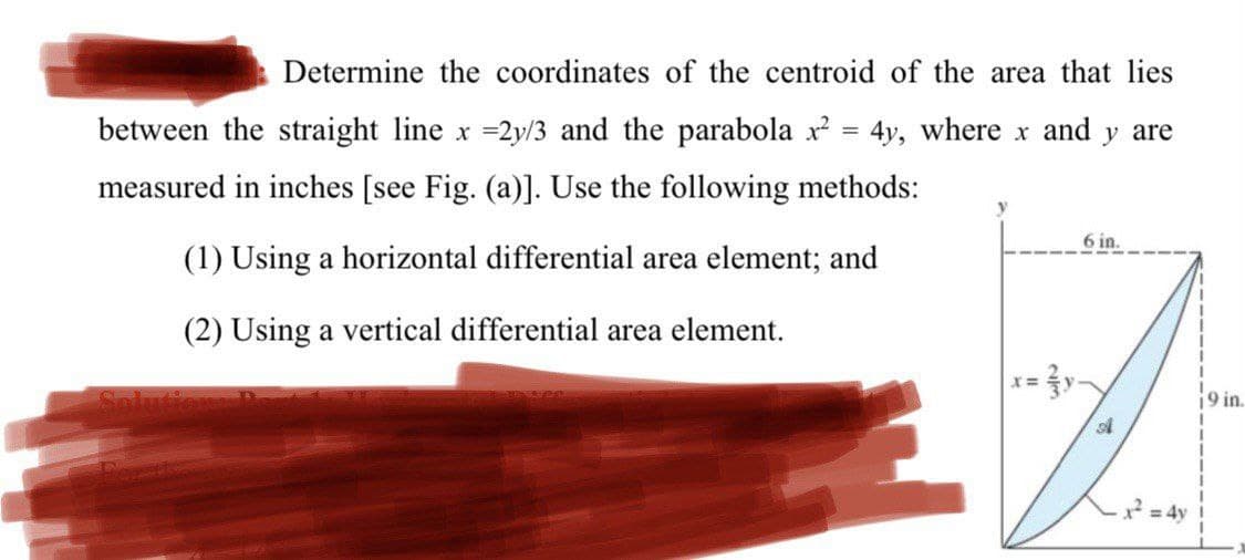 Determine the coordinates of the centroid of the area that lies
between the straight line x =2y/3 and the parabola x = 4y, where x and y are
measured in inches [see Fig. (a)]. Use the following methods:
6 in.
(1) Using a horizontal differential area element; and
(2) Using a vertical differential area element.
Solution
19 in.
2 = 4y!
