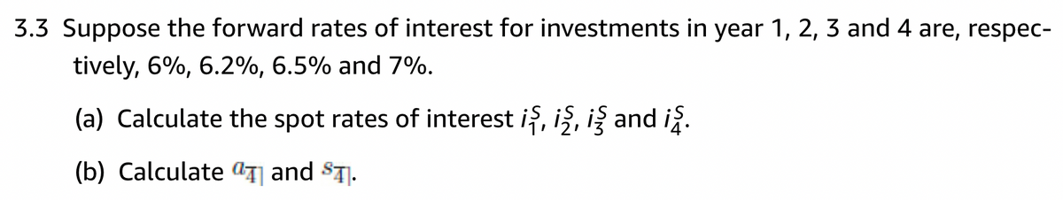 3.3 Suppose the forward rates of interest for investments in year 1, 2, 3 and 4 are, respec-
tively, 6%, 6.2%, 6.5% and 7%.
(a) Calculate the spot rates of interest iş, iş, i§ and iş.
(b) Calculate and T.