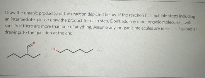 Draw the organic product(s) of the reaction depicted below. If the reaction has multiple steps including
an intermediate, please draw the product for each step. Don't add any more organic molecules, I will
specify if there are more than one of anything. Assume any inorganic molecules are in excess. Upload all
drawings to the question at the end.
e
+
НО
