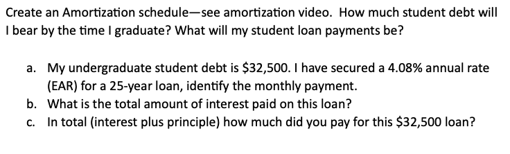 Create an Amortization schedule-see amortization video. How much student debt will
I bear by the time I graduate? What will my student loan payments be?
a. My undergraduate student debt is $32,500. I have secured a 4.08% annual rate
(EAR) for a 25-year loan, identify the monthly payment.
b. What is the total amount of interest paid on this loan?
c. In total (interest plus principle) how much did you pay for this $32,500 loan?