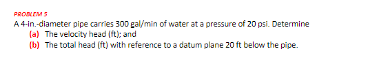 PROBLEM 5
A 4-in.-diameter pipe carries 300 gal/min of water at a pressure of 20 psi. Determine
(a) The velocity head (ft); and
(b) The total head (ft) with reference to a datum plane 20 ft below the pipe.
