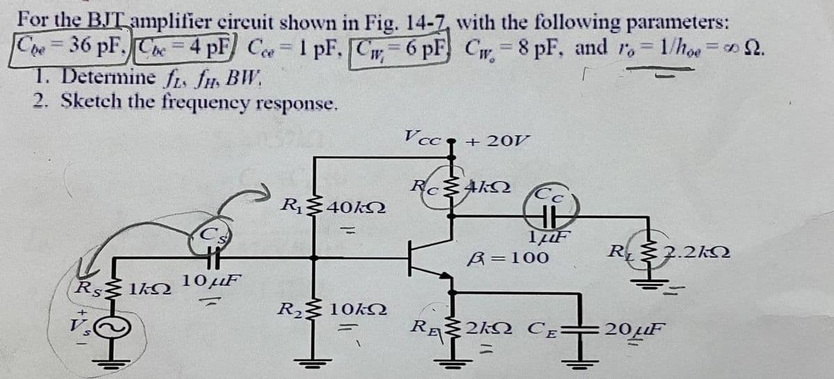 For the BJT amplifier cireuit shown in Fig. 14-7, with the following parameters:
Che=36 pF. Che= 4 pF Ce 1 pF, C = 6 pF) Cw 8 pF, and r, 1/hoe = 2.
1. Determine fis fu BW,
2. Sketch the frequency response.
Vcc q + 20V
R$40KN
%3D
A=100
R $2.2kN
Rs 1ko 10µF
R§ 10KQ
RA 2kM CE:
20LF
