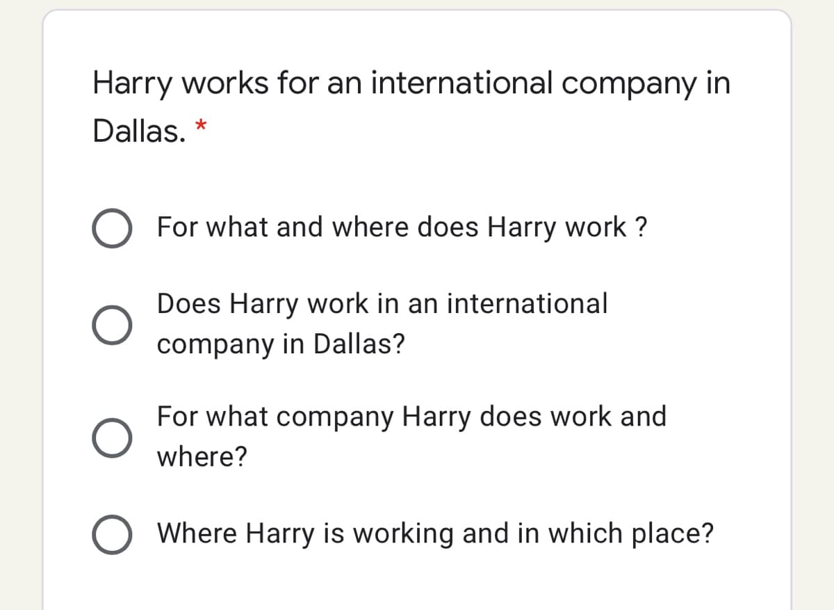 Harry works for an international company in
Dallas. *
For what and where does Harry work ?
Does Harry work in an international
company in Dallas?
For what company Harry does work and
where?
O Where Harry is working and in which place?
