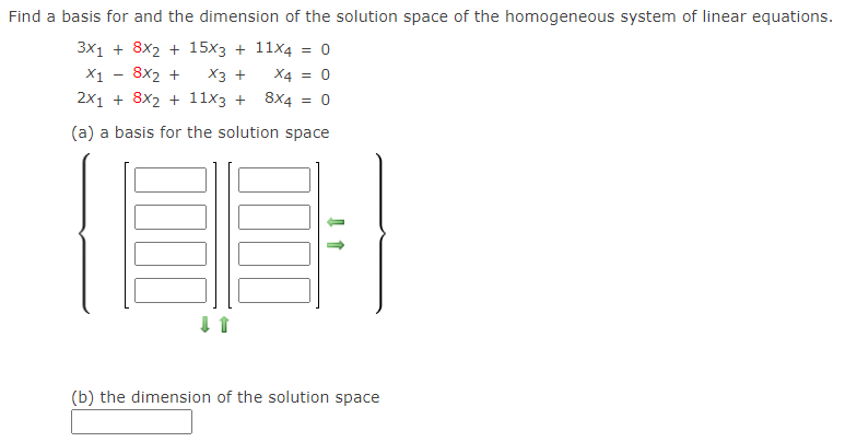 Find a basis for and the dimension of the solution space of the homogeneous system of linear equations.
3x1 + 8x2 + 15x3 + 11x4 = 0
X1 - 8x2 +
Хз +
X4 = 0
%3D
2x1 + 8x2 + 11x3 + 8X4
(a) a basis for the solution space
(b) the dimension of the solution space
