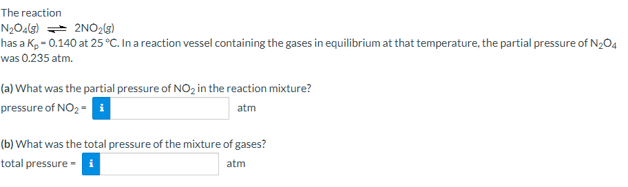The reaction
N2O4(g) = 2NO2(3)
has a K, = 0.140 at 25 °C. In a reaction vessel containing the gases in equilibrium at that temperature, the partial pressure of N204
was 0.235 atm.
(a) What was the partial pressure of NO2 in the reaction mixture?
pressure of NO2 = i
atm
(b) What was the total pressure of the mixture of gases?
total pressure = i
atm
