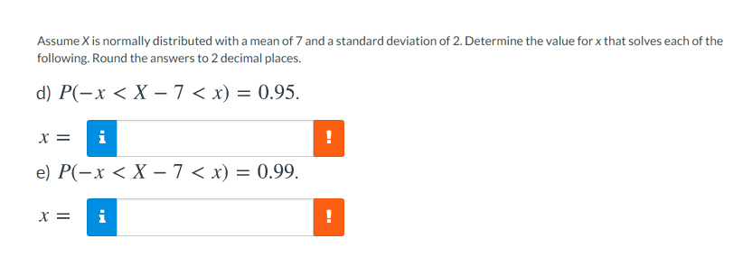 Assume X is normally distributed with a mean of 7 and a standard deviation of 2. Determine the value for x that solves each of the
following. Round the answers to 2 decimal places.
d) P(-x < X – 7 < x) = 0.95.
X =
i
!
e) Р(-х < X — 7 < х) — 0.99.
X =
i
