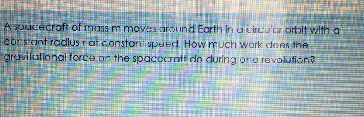 A spacecraft of mass m moves around Earth in a circular orbit with a
constant radius r at constant speed. How much work does the
gravitational force on the spacecraft do during one revolution?
