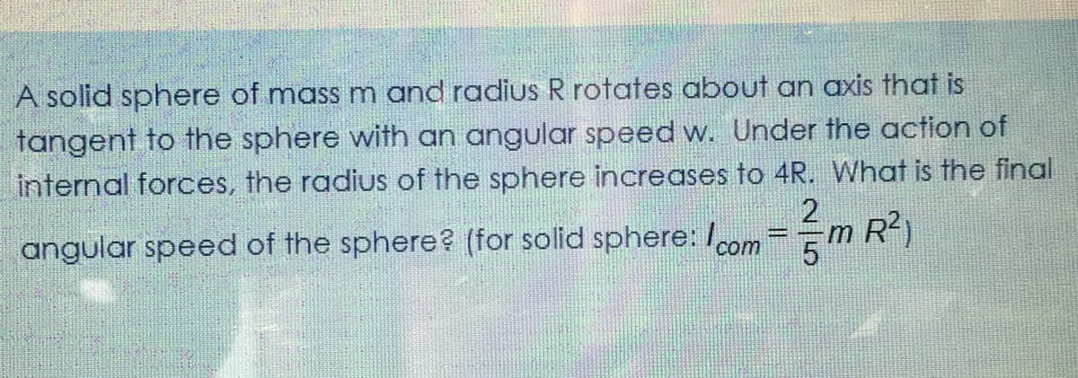 A solid sphere of mass m and radius R rotates about an axis that is
tangent to the sphere with an angular speed w. Under the action of
internal forces, the radius of the sphere increases to 4R. What is the final
angular speed of the sphere? (for solid sphere: /com=m R
?)
5
