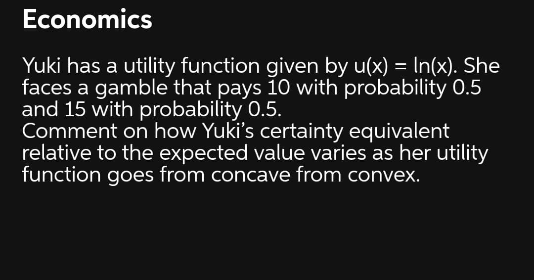 Economics
Yuki has a utility function given by u(x) = In(x). She
faces a gamble that pays 10 with probability 0.5
and 15 with probability 0.5.
Comment on how Yuki's certainty equivalent
relative to the expected value varies as her utility
function
goes
from concave from convex.
