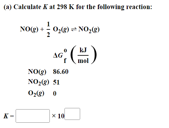 (a) Calculate K at 298 K for the following reaction:
NO(g) + O₂(g) → NO₂(g)
1
2
K=
=
kJ
AG (M)
fmol
86.60
NO(g)
NO₂(g) 51
O₂(g) 0
x 10