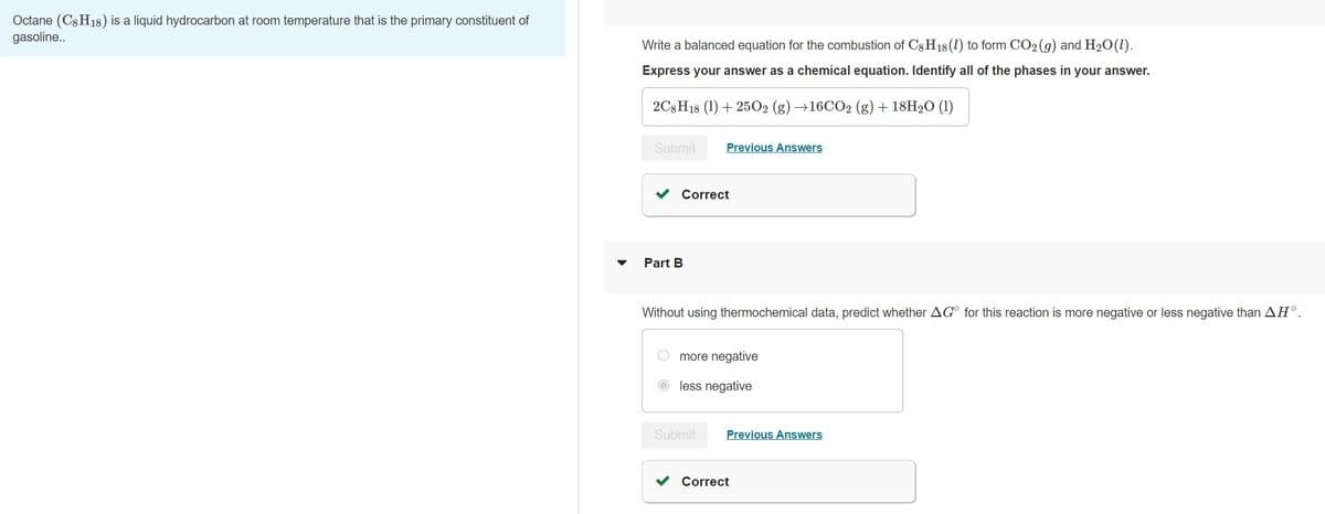 Octane (C8H18) is a liquid hydrocarbon at room temperature that is the primary constituent of
gasoline..
Write a balanced equation for the combustion of C8H18 (1) to form CO2 (g) and H₂O (1).
Express your answer as a chemical equation. Identify all of the phases in your answer.
2C8H18 (1) +250O2 (g) →16CO2 (g) + 18H₂O (1)
Submit
Previous Answers
Correct
Part B
Without using thermochemical data, predict whether AGO for this reaction is more negative or less negative than AH°.
more negative
less negative
Submit Previous Answers
Correct