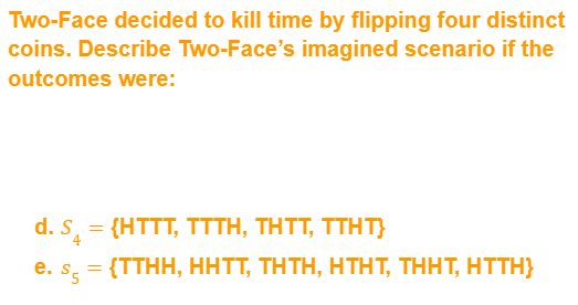 Two-Face decided to kill time by flipping four distinct
coins. Describe Two-Face's imagined scenario if the
outcomes were:
d. S = {HTTT, TTTH, THTT, TTHT}
e. s = {TTHH, HHTT, THTH, HTHT, THHT, HTTH}