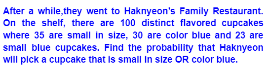 After a while, they went to Haknyeon's Family Restaurant.
On the shelf, there are 100 distinct flavored cupcakes
where 35 are small in size, 30 are color blue and 23 are
small blue cupcakes. Find the probability that Haknyeon
will pick a cupcake that is small in size OR color blue.